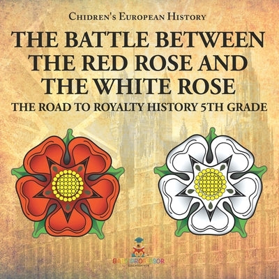 The Battle Between the Red Rose and the White Rose The Road to Royalty History 5th Grade Chidren's European History by Baby Professor