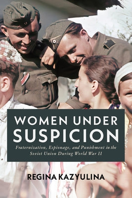 Women Under Suspicion: Fraternization, Espionage, and Punishment in the Soviet Union During World War II by Kazyulina, Regina
