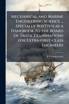 Mechanical and Marine Engineering Science ... Specially Written as a Handbook to the Board of Trade Examinations for Extra-first-class Engineers by Somerscales, A. N.