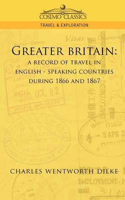 Greater Britain: A Record of Travel in English-Speaking Countries During 1866 and 1867 by Dilke, Charles Wentworth