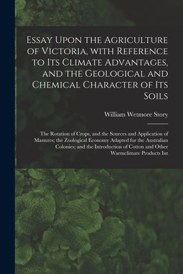 Essay Upon the Agriculture of Victoria, With Reference to Its Climate Advantages, and the Geological and Chemical Character of Its Soils; the Rotation by William Wetmore Story