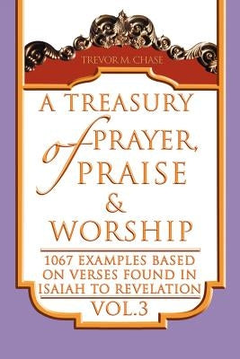 A Treasury of Prayer, Praise & Worship Vol.3: 1067 examples based on verses found in Isaiah to Revelation by Chase, Trevor M.