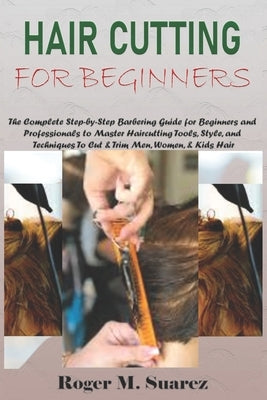 Hair Cutting for Beginners: The Complete Step-by-Step Barbering Guide for Beginners and Professionals to Master Haircutting Tools, Style, and Techniqu by M. Suarez, Roger