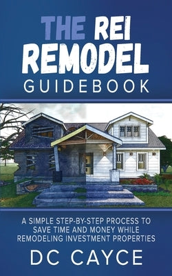The REI Remodel Guidebook: A Simple Step-By-Step Process to Save Time and Money While Remodeling Investment Properties by Cayce, D. C.