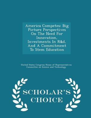 America Competes: Big Picture Perspectives on the Need for Innovation, Investments in R&d, and a Commitment to Stem Education - Scholar's Choice Editi by United States Congress House of Represen