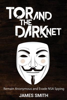 Tor and The Dark Net: Remain Anonymous and Evade NSA Spying by Smith, James