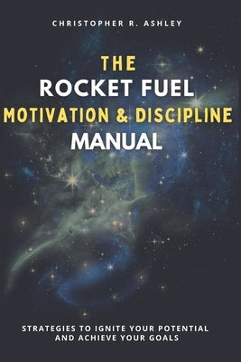The Rocket Fuel Motivation & Discipline Manual: Strategies To Ignite Your Potential And Achieve Your Goals by Ashley, Christopher R.