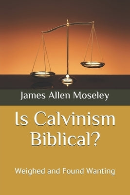 Is Calvinism Biblical?: Weighed and Found Wanting by Moseley, James Allen
