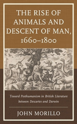 Rise of Animals and Descent of Man, 1660-1800: Toward Posthumanism in British Literature between Descartes and Darwin by Morillo, John