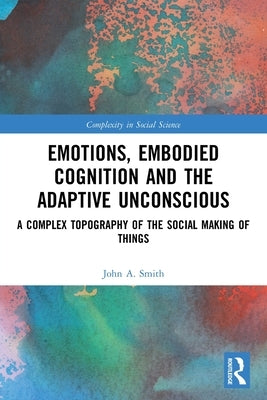 Emotions, Embodied Cognition and the Adaptive Unconscious: A Complex Topography of the Social Making of Things by Smith, John A.