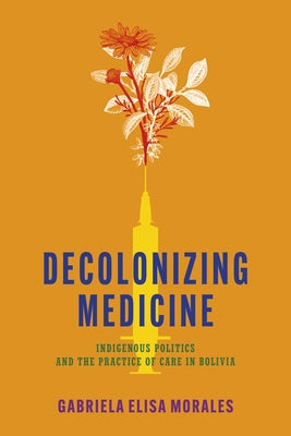 Decolonizing Medicine: Indigenous Politics and the Practice of Care in Bolivia by Moralesj, Gabriela Elisa