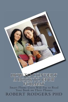 How to Convert a Book to Epub Format: Smart Phone Users Will Pay to Read Your Book on Their Phones by Rodgers Phd, Robert