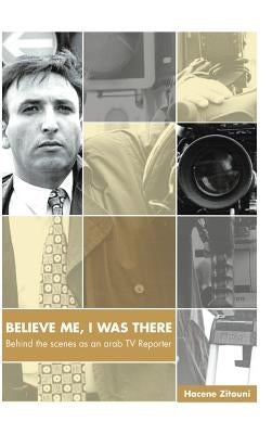 Believe Me, I Was There: Behind the Scenes as an Arab TV Reporter by Zitouni, Hacene