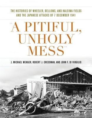 A Pitiful, Unholy Mess: The Histories of Wheeler, Bellows, and Haleiwa Fields and the Japanese Attacks of 7 December 1941 by Wenger, J. Michael