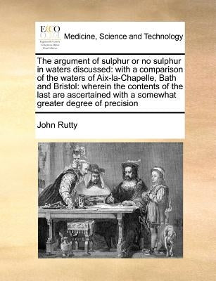 The Argument of Sulphur or No Sulphur in Waters Discussed: With a Comparison of the Waters of Aix-La-Chapelle, Bath and Bristol: Wherein the Contents by Rutty, John