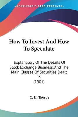 How To Invest And How To Speculate: Explanatory Of The Details Of Stock Exchange Business, And The Main Classes Of Securities Dealt In (1901) by Thorpe, C. H.
