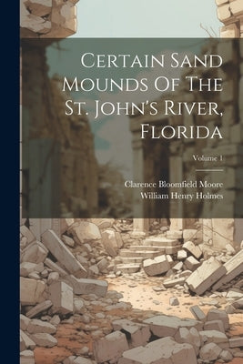 Certain Sand Mounds Of The St. John's River, Florida; Volume 1 by Moore, Clarence Bloomfield