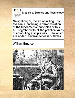 Navigation; Or, the Art of Sailing Upon the Sea. Containing a Demonstration of the Fundamental Principles of This Art. Together with All the Practical by Emerson, William