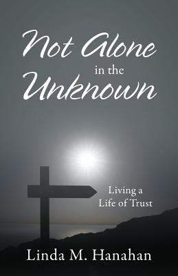 Not Alone In the Unknown: Living a Life of Trust by Hanahan, Linda M.