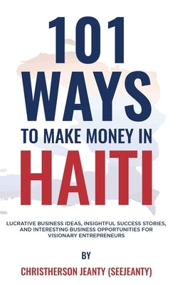 101 Ways to Make Money in Haiti: Lucrative Business Ideas, Insightful Success Stories, and Interesting Business Opportunities for Visionary Entreprene by Jeanty, Christherson