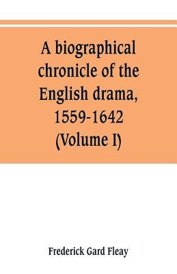 A biographical chronicle of the English drama, 1559-1642 (Volume I) by Fleay, Frederick Gard