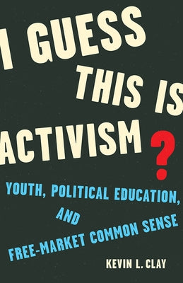 I Guess This Is Activism?: Youth, Political Education, and Free-Market Common Sense by Clay, Kevin L.