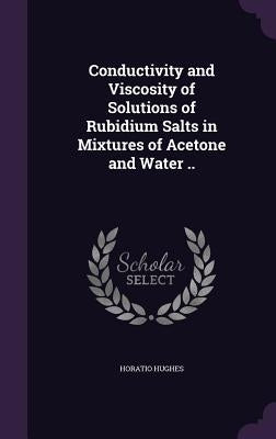 Conductivity and Viscosity of Solutions of Rubidium Salts in Mixtures of Acetone and Water .. by Hughes, Horatio