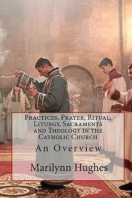 Practices, Prayer, Ritual, Liturgy, Sacraments and Theology in the Catholic Church: An Overview by Hughes, Marilynn