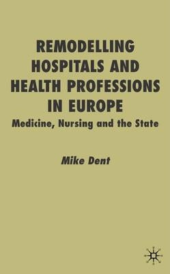 Remodelling Hospitals and Health Professions in Europe: Medicine, Nursing and the State by Dent, M.