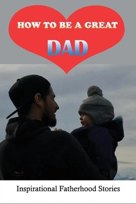 How To Be A Great Dad: Inspirational Fatherhood Stories: Challenging Of Being A Great Dad by Landgrebe, Lorri