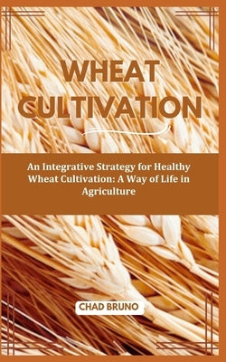Wheat Cultivation: An Integrative Strategy for Healthy Wheat Cultivation: A Way of Life in Agriculture by Bruno, Chad