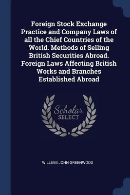 Foreign Stock Exchange Practice and Company Laws of all the Chief Countries of the World. Methods of Selling British Securities Abroad. Foreign Laws A by Greenwood, William John
