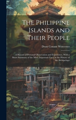 The Philippine Islands and Their People: A Record of Personal Observation and Experience, With a Short Summary of the More Important Facts in the Hist by Worcester, Dean Conant