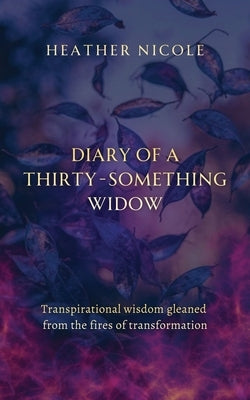 Diary of a Thirty-Something Widow: Transpirational wisdom gleaned from the fires of transformation by Nicole, Heather