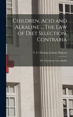 Children, Acid and Alkaline ... The Law of Diet Selection, Contraria; the Therapeutic Law, Similia by Duncan, T. C. (Thomas Cation)