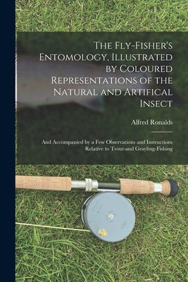 The Fly-fisher's Entomology, Illustrated by Coloured Representations of the Natural and Artifical Insect; and Accompanied by a few Observations and In by Ronalds, Alfred