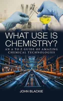 What Use is Chemistry?: An A to Z Guide of Amazing Chemical Technologies by Blackie, John