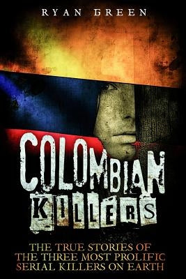 Colombian Killers: The True Stories of the Three Most Prolific Serial Killers on Earth by Green, Ryan
