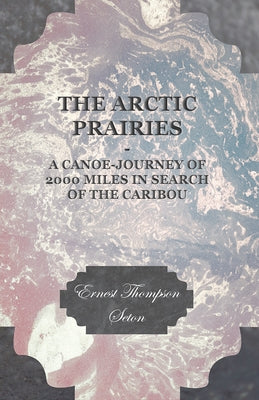 The Arctic Prairies - A Canoe-Journey of 2000 Miles in Search of the Caribou by Seton, Ernest Thompson