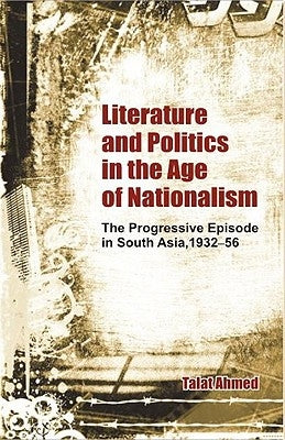 Literature and Politics in the Age of Nationalism: The Progressive Episode in South Asia, 1932-56 by Ahmed, Talat
