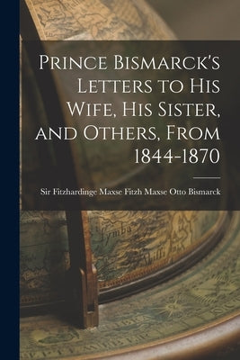 Prince Bismarck's Letters to His Wife, His Sister, and Others, From 1844-1870 by Bismarck, Fitzh Maxse Fitzhardinge