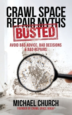 Crawl Space Repair Myths-Busted: Avoid Bad Advice, Bad Decisions & Bad Repairs by Church, Michael