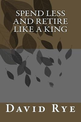 Spend Less and Retire Like a King by Rye, David