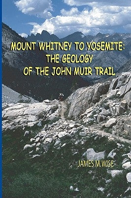Mount Whitney to Yosemite: the Geology of the John Muir Trail by Wise, James M.