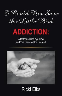 I Could Not Save the Little Bird: ADDICTION: A Mother's Birds-eye View and The Lessons She Learned by Elks, Ricki