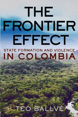 The Frontier Effect: State Formation and Violence in Colombia by Ballvé, Teo