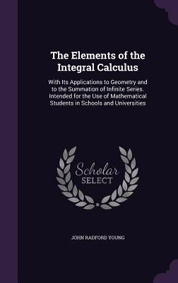 The Elements of the Integral Calculus: With Its Applications to Geometry and to the Summation of Infinite Series. Intended for the Use of Mathematical by Young, John Radford