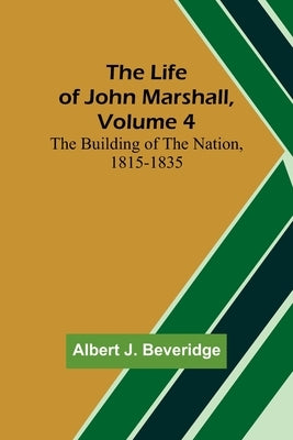 The Life of John Marshall, Volume 4: The building of the nation, 1815-1835 by J. Beveridge, Albert