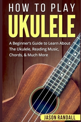 How To Play Ukulele: A Beginner's Guide to Learn About The Ukulele, Reading Music, Chords, & Much More by Randall, Jason