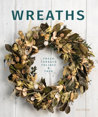 Wreaths: Fresh, Foliage, Foraged, and Faux by Dobbie, Alys
